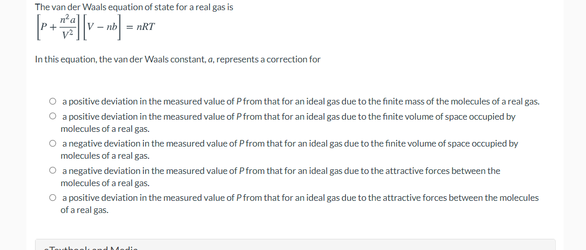 The van der Waals equation of state for a real gas is
n²a'
V - nb
= nRT
In this equation, the van der Waals constant, a, represents a correction for
O a positive deviation in the measured value of P from that for an ideal gas due to the finite mass of the molecules of a real gas.
O a positive deviation in the measured value of P from that for an ideal gas due to the finite volume of space occupied by
molecules of a real gas.
O a negative deviation in the measured value of P from that for an ideal gas due to the finite volume of space occupied by
molecules of a real gas.
O a negative deviation in the measured value of P from that for an ideal gas due to the attractive forces between the
molecules of a real gas.
O a positive deviation in the measured value of P from that for an ideal gas due to the attractive forces between the molecules
of a real gas.
Tovth aak
dModio
