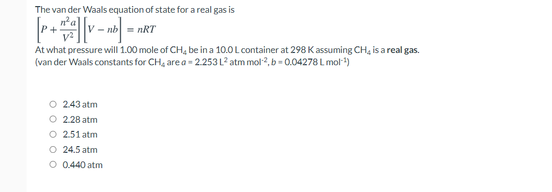 The van der Waals equation of state for a real gas is
n²a
P+
部
- nb| = nRT
At what pressure will 1.00 mole of CH, be in a 10.0 L container at 298 K assuming CH4 is a real gas.
(van der Waals constants for CH4 are a = 2.253 L2 atm mol-2, b = 0.04278 L mol-1)
O 2.43 atm
O 2.28 atm
O 2.51 atm
O 24.5 atm
O 0.440 atm
