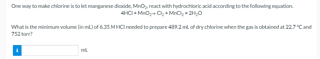 One way to make chlorine is to let manganese dioxide, MnO2, react with hydrochloric acid according to the following equation.
4HCI + MnO2→ Cl2 + MNCI2 + 2H2O
What is the minimum volume (in mL) of 6.35 M HCl needed to prepare 489.2 mL of dry chlorine when the gas is obtained at 22.7 °C and
752 torr?
i
mL
