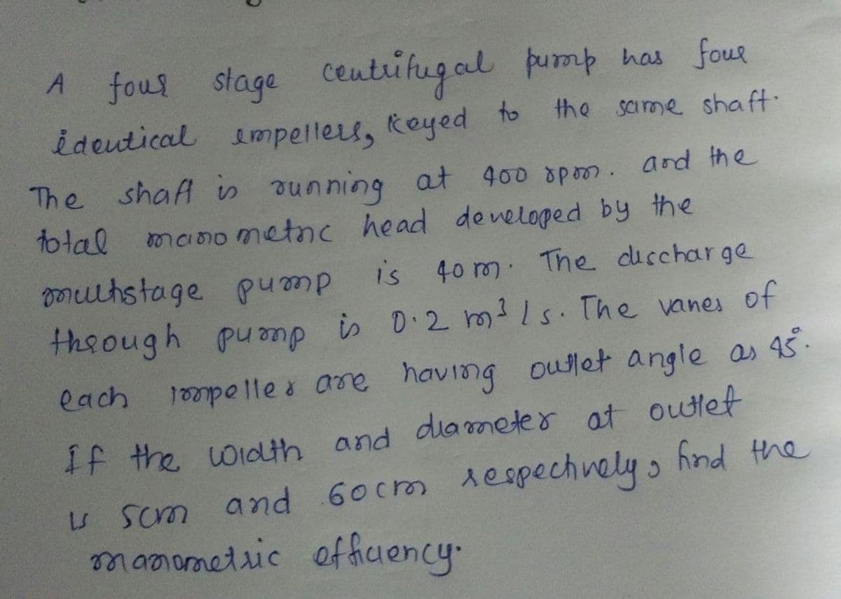 A fous slage Ceutrifugal pump has four
ideutical impelles, Reyed
The shaf is ounning
A
to
the same shaft:
at 400 spom. and the
manometnc head deneloped by the
total
mutstage pu mp
is 40 m The diccharge
theough pump is D 2 rms. The vanes of
having outlet angle as 45.
dia meter at outlet
each
1epelle s are
If the oidh and
S Scm
scm and 60crm despechnely , hind the
mamometric offiuency.
