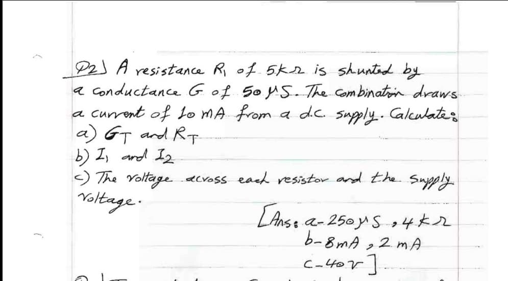 P2J A resistance Ri of. 5kr is shunted by
a Conductance Gof Soy5. The combinatoin draws
a current of Lo MA from a dc. supply..Calculates
a) GT and RT
b) I, and Iz
) The Voltage acvoss each resistor and the Suypply.
Yoltage.
LAnse a-250y S+4*2
b-8mA ,2 mA
Cator
