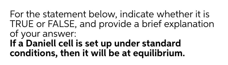 For the statement below, indicate whether it is
TRUE or FALSE, and provide a brief explanation
of your answer:
If a Daniell cell is set up under standard
conditions, then it will be at equilibrium.
