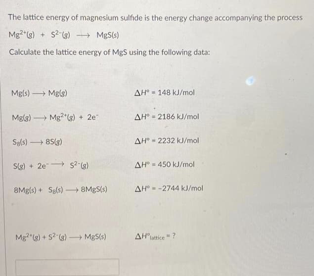 The lattice energy of magnesium sulfide is the energy change accompanying the process
Mg2 (g) + S2-(g) MgS(s)
Calculate the lattice energy of MgS using the following data:
Mg(s) Mg(g)
AH° = 148 kJ/mol
Mg(g) Mg2*(g) + 2e"
AH° = 2186 kJ/mol
%3D
Sg(s) 8S(g)
AH° = 2232 kJ/mol
%3!
S(g) + 2e s2-(g)
AH° = 450 kJ/mol
8Mg(s) + Sg(s) 8MBS(s)
AH° = -2744 kJ/mol
Mg2 (3) + S? (3) – MgS(s)
AH°lattice = ?
