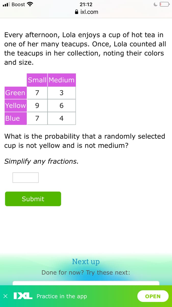 l Boost
21:12
A ixl.com
Every afternoon, Lola enjoys a cup of hot tea in
one of her many teacups. Once, Lola counted all
the teacups in her collection, noting their colors
and size.
Small Medium
Green
7
3
Yellow
9.
6.
Blue
7
4
What is the probability that a randomly selected
cup is not yellow and is not medium?
Simplify any fractions.
Submit
Next up
Done for now? Try these next:
x IXL Practice in the app
OPEN
