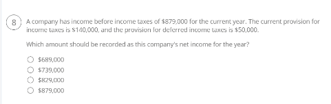 A company has income before income taxes of $879,000 for the current year. The current provision for
income taxes is $140,000, and the provision for deferred income taxes is $50,000.
Which amount should be recorded as this company's net income for the year?
O $689,000
O $739,000
$829,000
$879,000