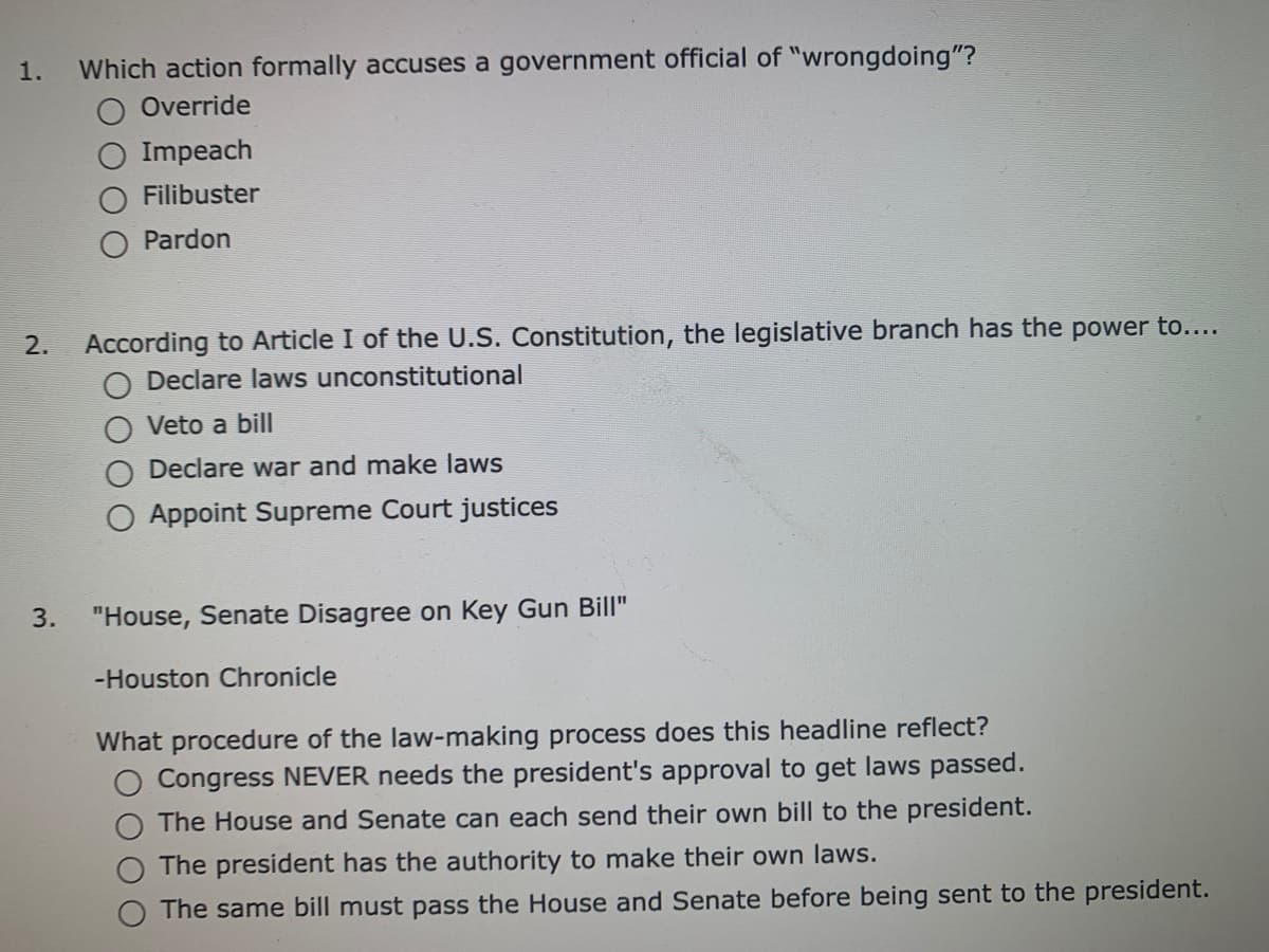 1.
Which action formally accuses a government official of "wrongdoing"?
Override
Impeach
Filibuster
Pardon
According to Article I of the U.S. Constitution, the legislative branch has the power to....
O Declare laws unconstitutional
2.
Veto a bill
Declare war and make laws
Appoint Supreme Court justices
3.
"House, Senate Disagree on Key Gun Bill"
-Houston Chronicle
What procedure of the law-making process does this headline reflect?
Congress NEVER needs the president's approval to get laws passed.
The House and Senate can each send their own bill to the president.
The president has the authority to make their own laws.
The same bill must pass the House and Senate before being sent to the president.
