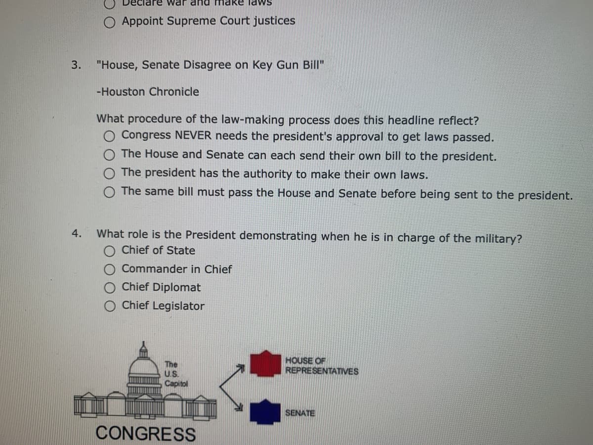 Deciare war and
nake lawS
O Appoint Supreme Court justices
3.
"House, Senate Disagree on Key Gun Bill"
-Houston Chronicle
What procedure of the law-making process does this headline reflect?
Congress NEVER needs the president's approval to get laws passed.
The House and Senate can each send their own bill to the president.
The president has the authority to make their own laws.
O The same bill must pass the House and Senate before being sent to the president.
4.
What role is the President demonstrating when he is in charge of the military?
Chief of State
Commander in Chief
Chief Diplomat
Chief Legislator
The
U.S.
HOUSE OF
REPRESENTATIVES
Capitol
SENATE
CONGRESS
