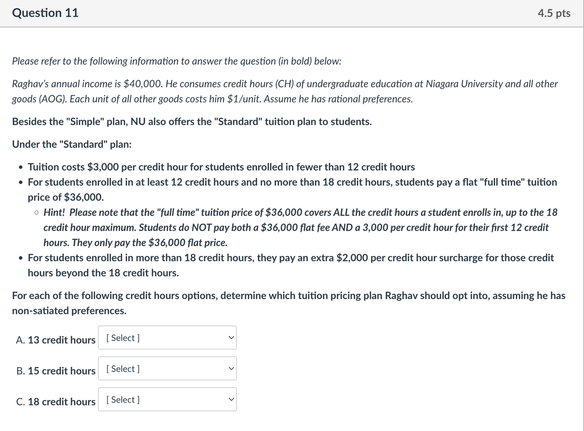 Question 11
4.5 pts
Please refer to the following information to answer the question (in bold) below:
Raghav's annual income is $40,000. He consumes credit hours (CH) of undergraduate education at Niagara University and all other
goods (AOG). Each unit of all other goods costs him $1/unit. Assume he has rational preferences.
Besides the "Simple" plan, NU also offers the "Standard" tuition plan to students.
Under the "Standard" plan:
• Tuition costs $3,000 per credit hour for students enrolled in fewer than 12 credit hours
• For students enrolled in at least 12 credit hours and no more than 18 credit hours, students pay a flat "full time" tuition
price of $36,000.
。 Hint! Please note that the "full time" tuition price of $36,000 covers ALL the credit hours a student enrolls in, up to the 18
credit hour maximum. Students do NOT pay both a $36,000 flat fee AND a 3,000 per credit hour for their first 12 credit
hours. They only pay the $36,000 flat price.
• For students enrolled in more than 18 credit hours, they pay an extra $2,000 per credit hour surcharge for those credit
hours beyond the 18 credit hours.
For each of the following credit hours options, determine which tuition pricing plan Raghav should opt into, assuming he has
non-satiated preferences.
A. 13 credit hours [Select]
B. 15 credit hours [Select]
C. 18 credit hours [Select]