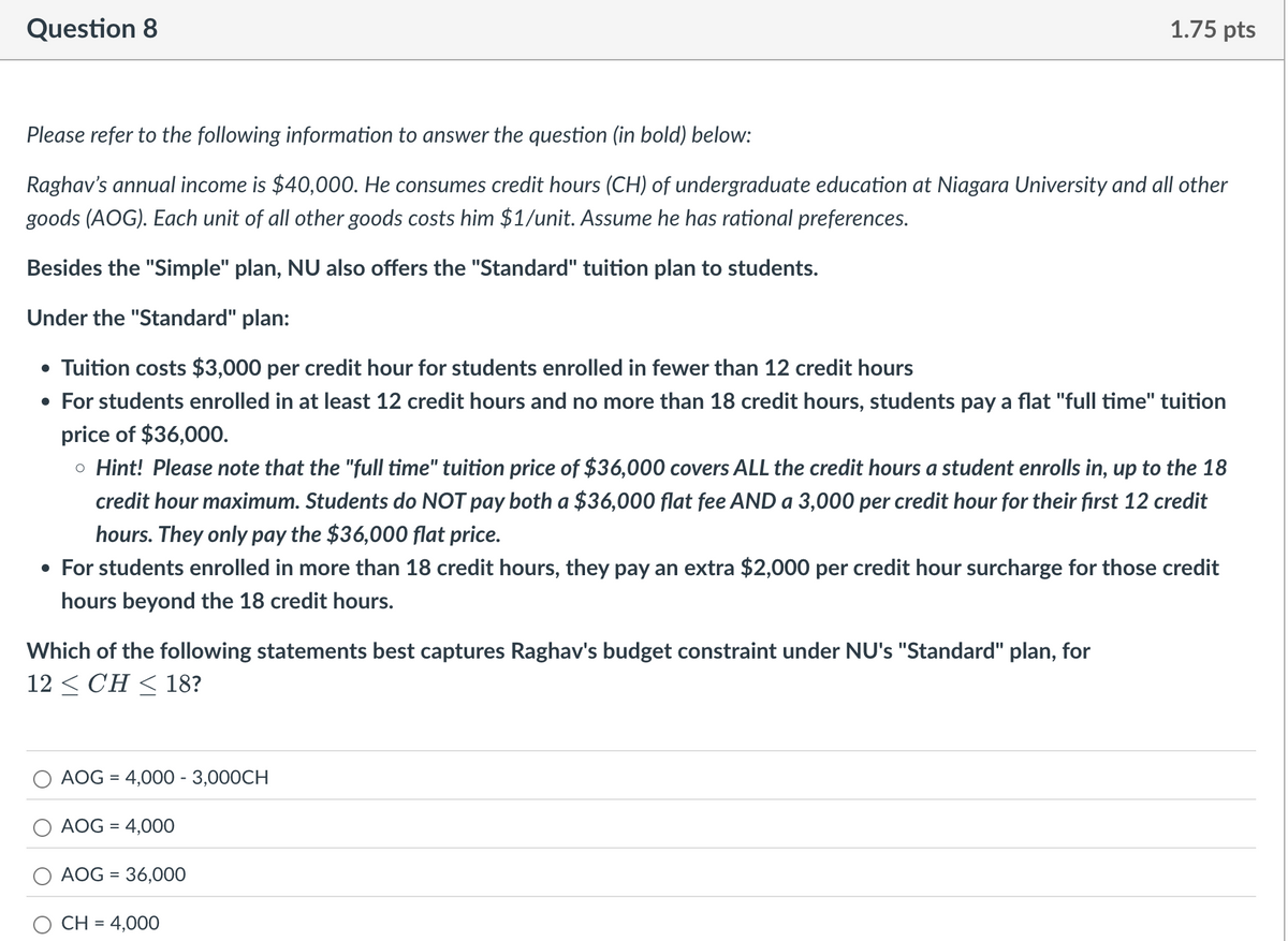 Question 8
1.75 pts
Please refer to the following information to answer the question (in bold) below:
Raghav's annual income is $40,000. He consumes credit hours (CH) of undergraduate education at Niagara University and all other
goods (AOG). Each unit of all other goods costs him $1/unit. Assume he has rational preferences.
Besides the "Simple" plan, NU also offers the "Standard" tuition plan to students.
Under the "Standard" plan:
• Tuition costs $3,000 per credit hour for students enrolled in fewer than 12 credit hours
• For students enrolled in at least 12 credit hours and no more than 18 credit hours, students pay a flat "full time" tuition
price of $36,000.
。 Hint! Please note that the "full time" tuition price of $36,000 covers ALL the credit hours a student enrolls in, up to the 18
credit hour maximum. Students do NOT pay both a $36,000 flat fee AND a 3,000 per credit hour for their first 12 credit
hours. They only pay the $36,000 flat price.
• For students enrolled in more than 18 credit hours, they pay an extra $2,000 per credit hour surcharge for those credit
hours beyond the 18 credit hours.
Which of the following statements best captures Raghav's budget constraint under NU's "Standard" plan, for
12 ≤ CH ≤ 18?
=
AOG 4,000 - 3,000CH
AOG = 4,000
=
AOG 36,000
CH = 4,000