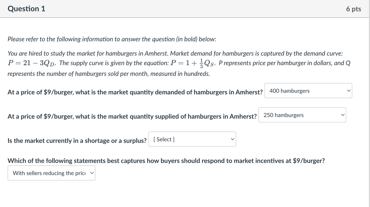 Question 1
6 pts
Please refer to the following information to answer the question (in bold) below:
You are hired to study the market for hamburgers in Amherst. Market demand for hamburgers is captured by the demand curve:
P = 21 – 3QƊ. The supply curve is given by the equation: P = 1 + 1½-½ Qs. P represents price per hamburger in dollars, and Q
represents the number of hamburgers sold per month, measured in hundreds.
At a price of $9/burger, what is the market quantity demanded of hamburgers in Amherst? 400 hamburgers
At a price of $9/burger, what is the market quantity supplied of hamburgers in Amherst?
250 hamburgers
Is the market currently in a shortage or a surplus? [Select]
Which of the following statements best captures how buyers should respond to market incentives at $9/burger?
With sellers reducing the price v