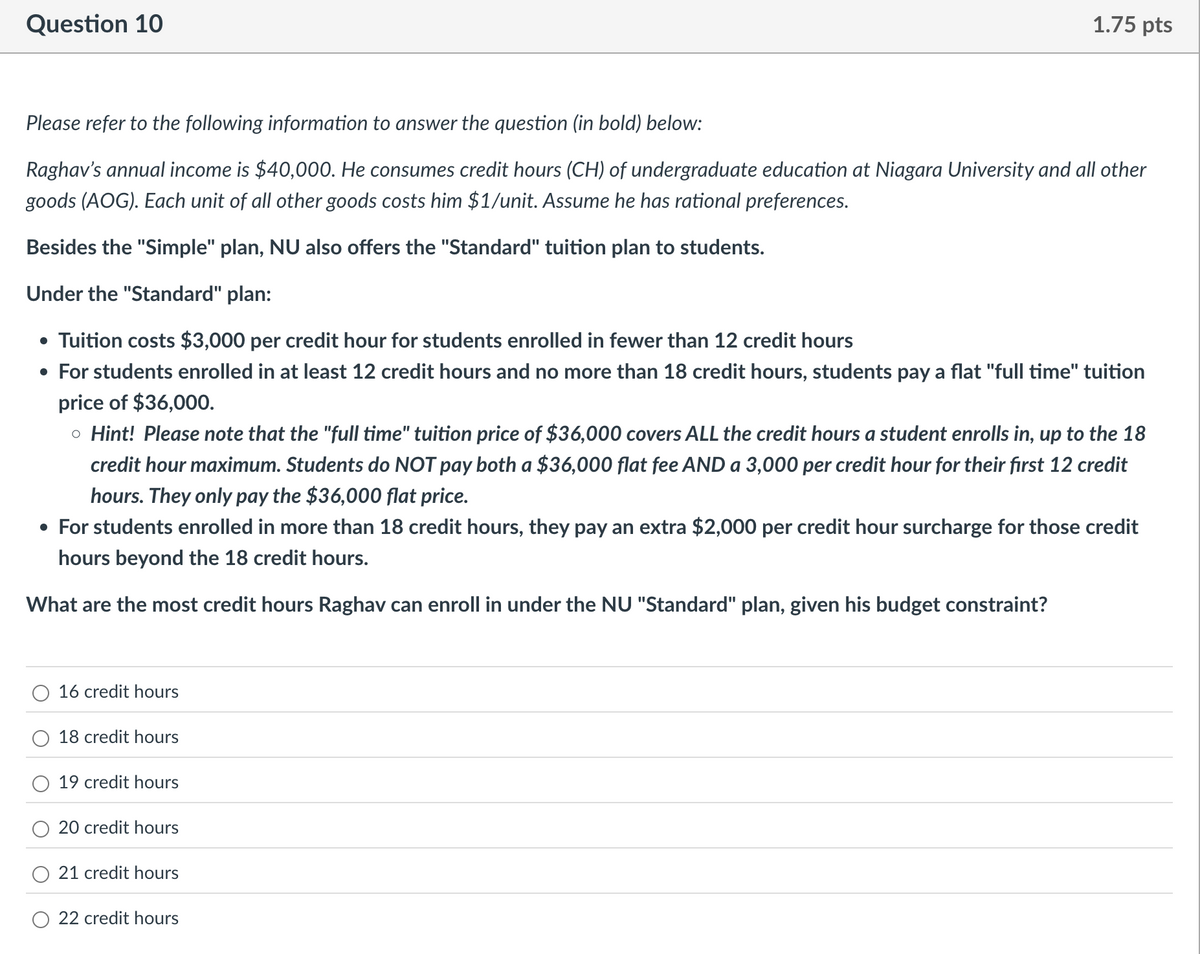 Question 10
1.75 pts
Please refer to the following information to answer the question (in bold) below:
Raghav's annual income is $40,000. He consumes credit hours (CH) of undergraduate education at Niagara University and all other
goods (AOG). Each unit of all other goods costs him $1/unit. Assume he has rational preferences.
Besides the "Simple" plan, NU also offers the "Standard" tuition plan to students.
Under the "Standard" plan:
• Tuition costs $3,000 per credit hour for students enrolled in fewer than 12 credit hours
• For students enrolled in at least 12 credit hours and no more than 18 credit hours, students pay a flat "full time" tuition
price of $36,000.
。 Hint! Please note that the "full time" tuition price of $36,000 covers ALL the credit hours a student enrolls in, up to the 18
credit hour maximum. Students do NOT pay both a $36,000 flat fee AND a 3,000 per credit hour for their first 12 credit
hours. They only pay the $36,000 flat price.
• For students enrolled in more than 18 credit hours, they pay an extra $2,000 per credit hour surcharge for those credit
hours beyond the 18 credit hours.
What are the most credit hours Raghav can enroll in under the NU "Standard" plan, given his budget constraint?
16 credit hours
18 credit hours
19 credit hours
20 credit hours
21 credit hours
22 credit hours