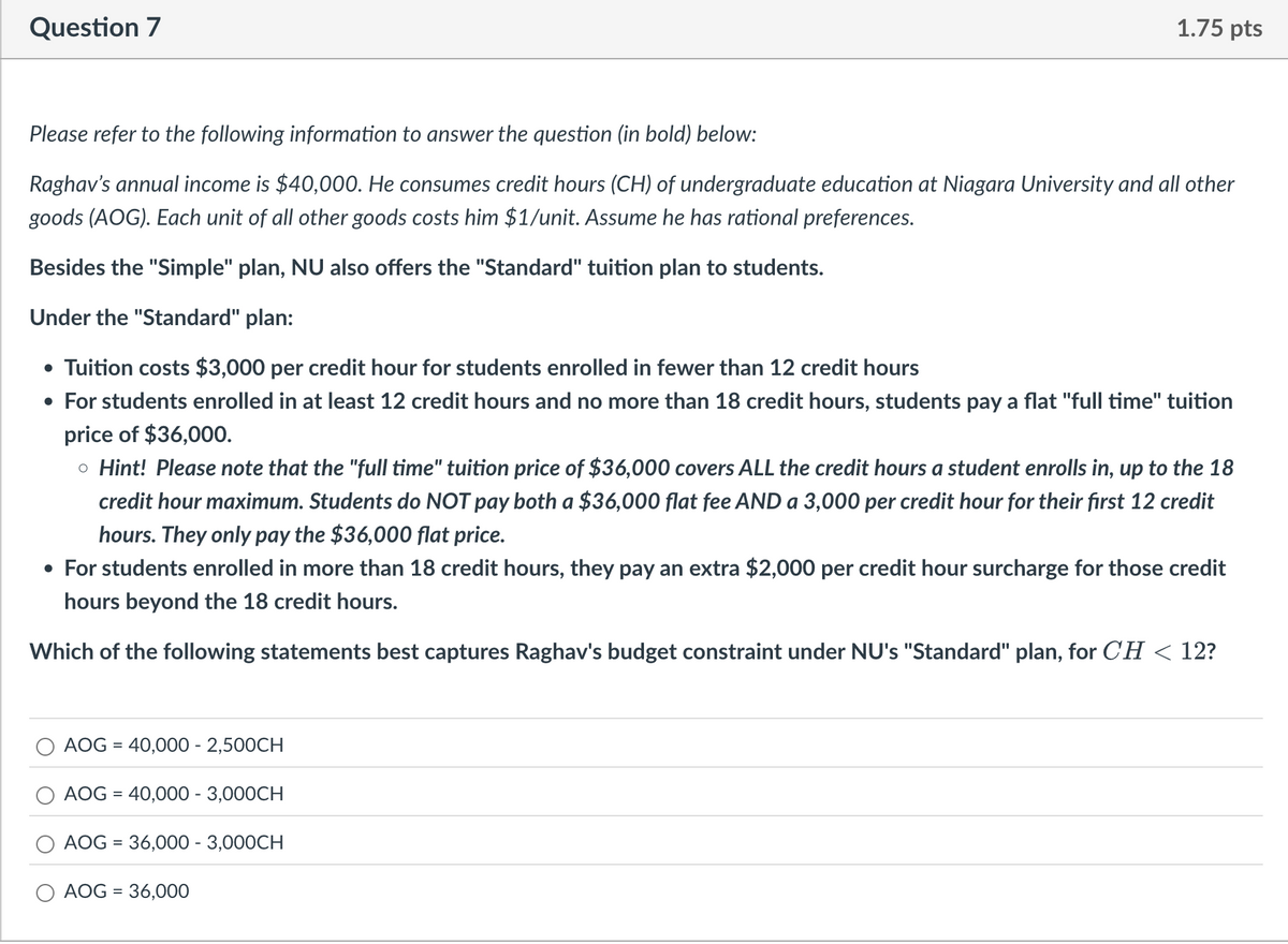 Question 7
1.75 pts
Please refer to the following information to answer the question (in bold) below:
Raghav's annual income is $40,000. He consumes credit hours (CH) of undergraduate education at Niagara University and all other
goods (AOG). Each unit of all other goods costs him $1/unit. Assume he has rational preferences.
Besides the "Simple" plan, NU also offers the "Standard" tuition plan to students.
Under the "Standard" plan:
• Tuition costs $3,000 per credit hour for students enrolled in fewer than 12 credit hours
• For students enrolled in at least 12 credit hours and no more than 18 credit hours, students pay a flat "full time" tuition
price of $36,000.
。 Hint! Please note that the "full time" tuition price of $36,000 covers ALL the credit hours a student enrolls in, up to the 18
credit hour maximum. Students do NOT pay both a $36,000 flat fee AND a 3,000 per credit hour for their first 12 credit
hours. They only pay the $36,000 flat price.
• For students enrolled in more than 18 credit hours, they pay an extra $2,000 per credit hour surcharge for those credit
hours beyond the 18 credit hours.
Which of the following statements best captures Raghav's budget constraint under NU's "Standard" plan, for CH < 12?
AOG = 40,000 - 2,500CH
=
AOG 40,000 - 3,000CH
AOG = 36,000 - 3,000CH
AOG = 36,000