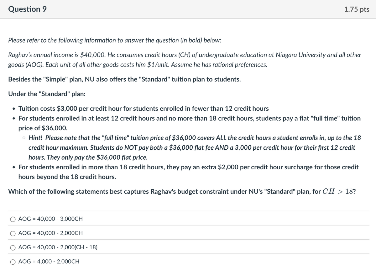 Question 9
1.75 pts
Please refer to the following information to answer the question (in bold) below:
Raghav's annual income is $40,000. He consumes credit hours (CH) of undergraduate education at Niagara University and all other
goods (AOG). Each unit of all other goods costs him $1/unit. Assume he has rational preferences.
Besides the "Simple" plan, NU also offers the "Standard" tuition plan to students.
Under the "Standard" plan:
• Tuition costs $3,000 per credit hour for students enrolled in fewer than 12 credit hours
• For students enrolled in at least 12 credit hours and no more than 18 credit hours, students pay a flat "full time" tuition
price of $36,000.
。 Hint! Please note that the "full time" tuition price of $36,000 covers ALL the credit hours a student enrolls in, up to the 18
credit hour maximum. Students do NOT pay both a $36,000 flat fee AND a 3,000 per credit hour for their first 12 credit
hours. They only pay the $36,000 flat price.
• For students enrolled in more than 18 credit hours, they pay an extra $2,000 per credit hour surcharge for those credit
hours beyond the 18 credit hours.
Which of the following statements best captures Raghav's budget constraint under NU's "Standard" plan, for CH > 18?
AOG 40,000 - 3,000CH
=
AOG =40,000 - 2,000CH
AOG =40,000 - 2,000(CH-18)
AOG 4,000 - 2,000CH
=