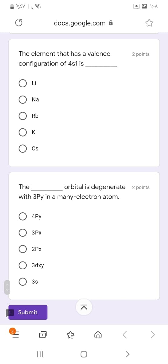 %EV lI,
docs.google.com &
The element that has a valence
2 points
configuration of 4s1 is
Li
Na
Rb
K
Cs
The
orbital is degenerate 2 points
with 3Py in a many-electron atom.
4Py
ЗРХ
2Px
Заху
3s
Submit
>
