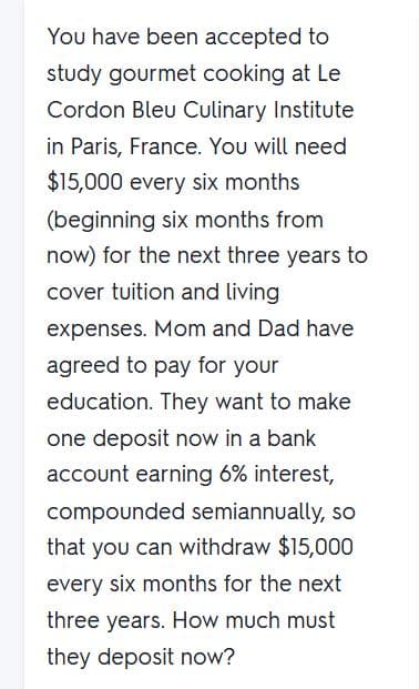 You have been accepted to
study gourmet cooking at Le
Cordon Bleu Culinary Institute
in Paris, France. You will need
$15,000 every six months
(beginning six months from
now) for the next three years to
cover tuition and living
expenses. Mom and Dad have
agreed to pay for your
education. They want to make
one deposit now in a bank
account earning 6% interest,
compounded semiannually, so
that you can withdraw $15,000
every six months for the next
three years. How much must
they deposit now?