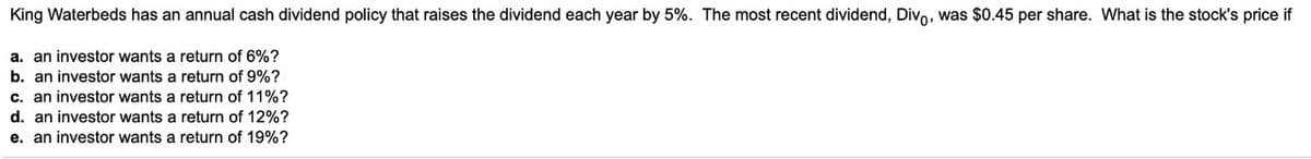 King Waterbeds has an annual cash dividend policy that raises the dividend each year by 5%. The most recent dividend, Divo, was $0.45 per share. What is the stock's price if
a. an investor wants a return of 6%?
b. an investor wants a return of 9%?
c. an investor wants a return of 11%?
d. an investor wants a return of 12%?
e. an investor wants a return of 19%?
