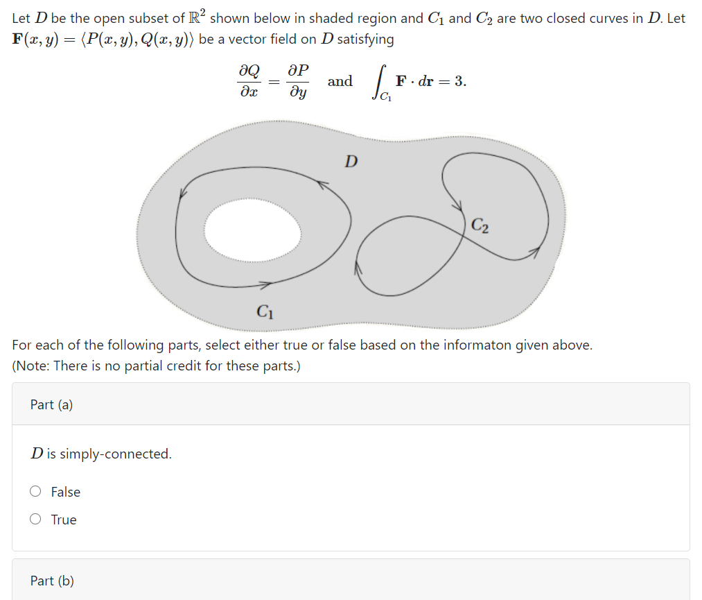 Let D be the open subset of R² shown below in shaded region and C1 and C2 are two closed curves in D. Let
F(x, y) = (P(x, y), Q(x, y)) be a vector field on D satisfying
aQ
F. dr = 3.
and
ду
C1
C2
C1
For each of the following parts, select either true or false based on the informaton given above.
(Note: There is no partial credit for these parts.)
Part (a)
Dis simply-connected.
False
O True
Part (b)
