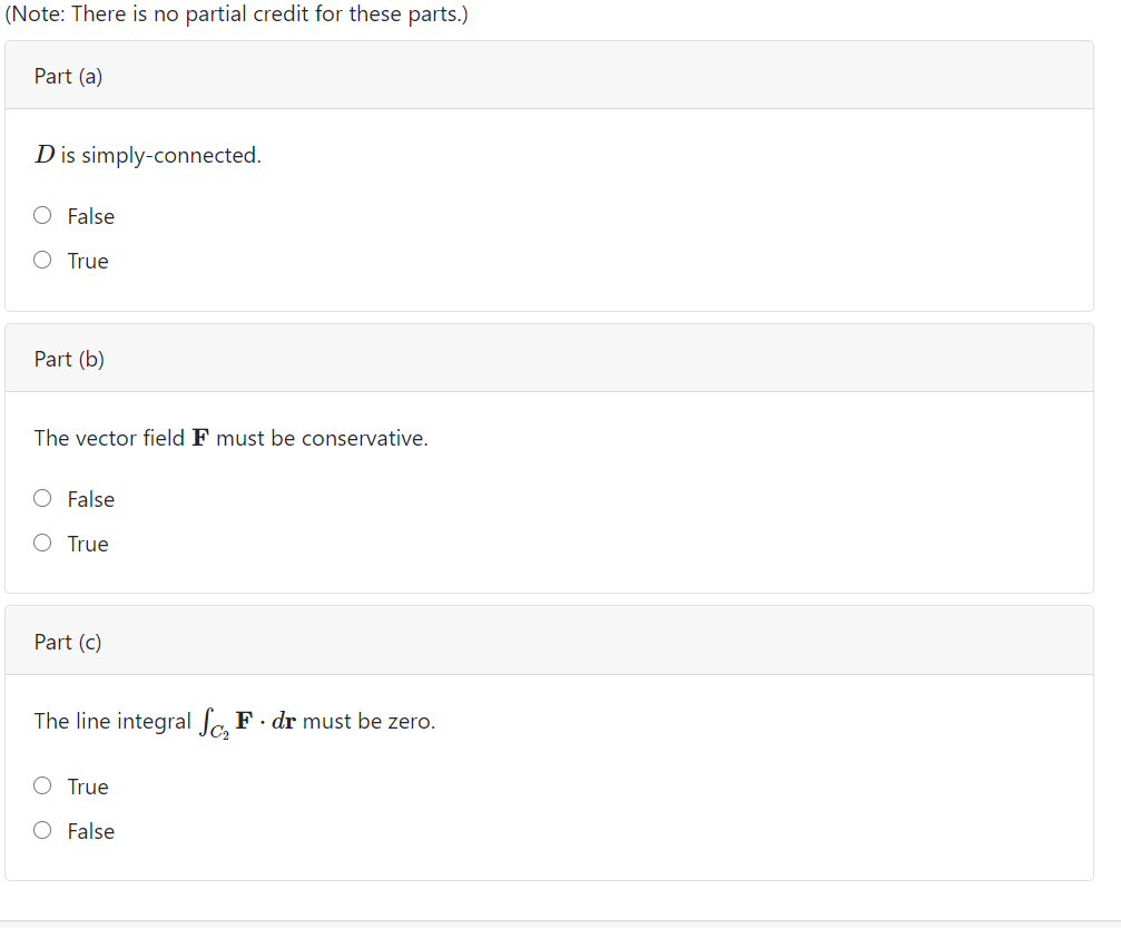 (Note: There is no partial credit for these parts.)
Part (a)
Dis simply-connected.
O False
O True
Part (b)
The vector field F must be conservative.
O False
O True
Part (c)
The line integral a F. dr must be zero.
O True
O False
