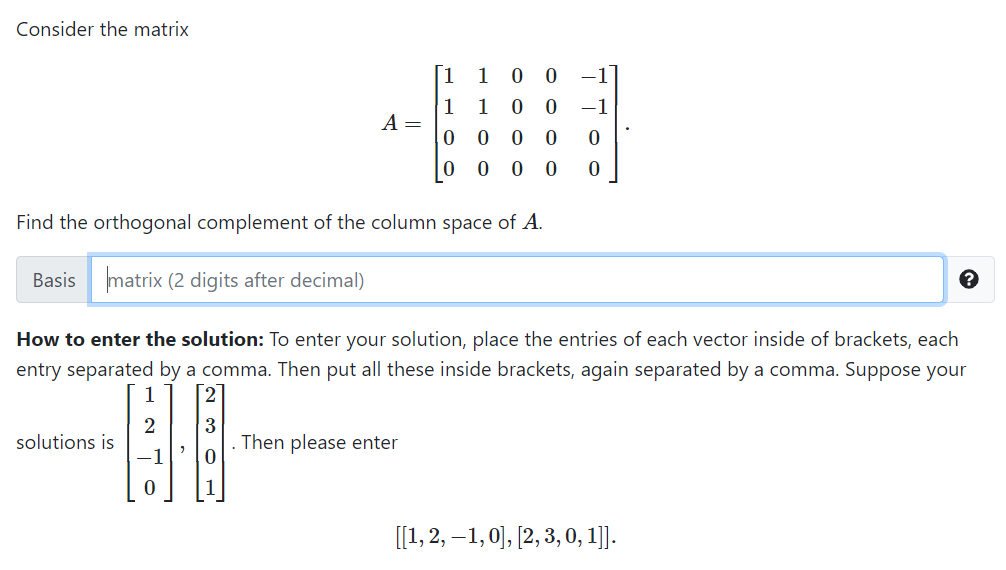 Consider the matrix
1
1
1
A =
1
-1
0 0
Find the orthogonal complement of the column space of A.
Basis matrix (2 digits after decimal)
How to enter the solution: To enter your solution, place the entries of each vector inside of brackets, each
entry separated by a comma. Then put all these inside brackets, again separated by a comma. Suppose your
1
3
Then please enter
solutions is
[[1, 2, –1,0], [2, 3, 0, 1]].
O O O O
