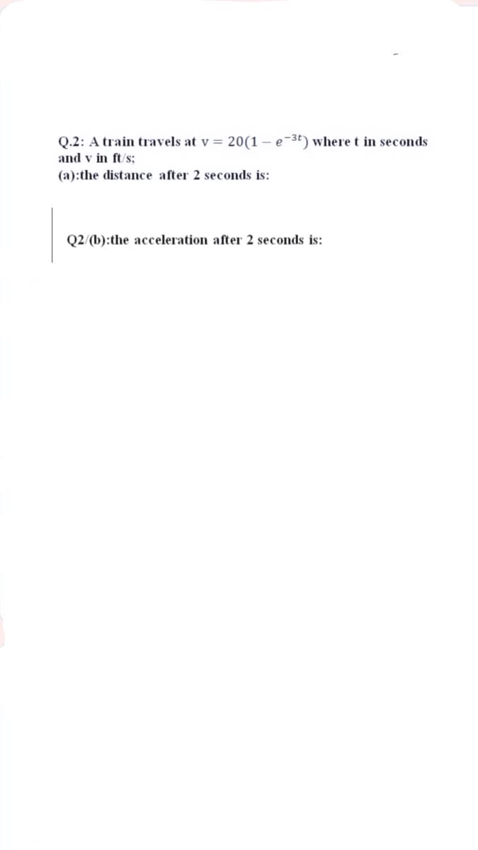 Q.2: A train travels at v = 20(1 – e-3t) where t in seconds
and v in ft/s;
(a):the distance after 2 seconds is:
Q2/(b):the acceleration after 2 seconds is:
