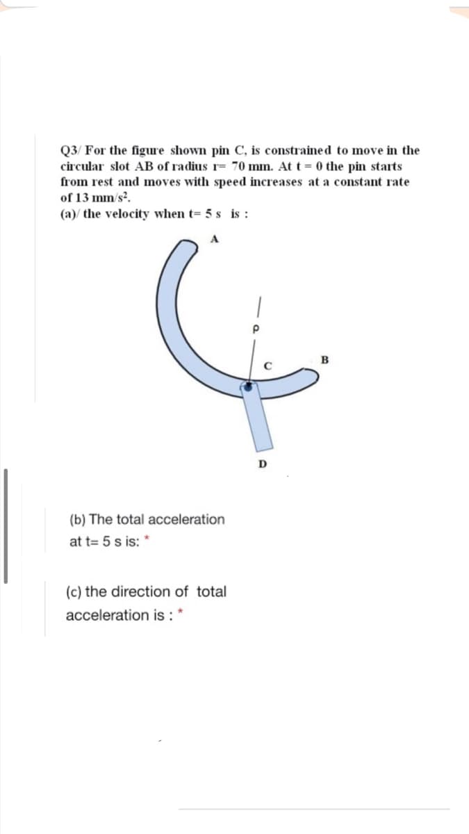 Q3/ For the figure shown pin C, is constraine d to move in the
circular slot AB of radius r= 70 mm. At t = 0 the pin starts
from rest and moves with speed increases at a constant rate
of 13 mm/s?.
(a)/ the velocity when t= 5 s is :
D
(b) The total acceleration
at t= 5 s is: *
(c) the direction of total
acceleration is : *
