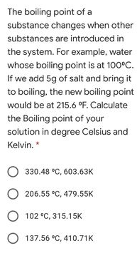 The boiling point of a
substance changes when other
substances are introduced in
the system. For example, water
whose boiling point is at 100°C.
If we add 5g of salt and bring it
to boiling, the new boiling point
would be at 215.6 °F. Calculate
the Boiling point of your
solution in degree Celsius and
Kelvin. *
O 330.48 °C, 603.63K
206.55 °C, 479.55K
O 102 °C, 315.15K
O 137.56 °C, 410.71K
