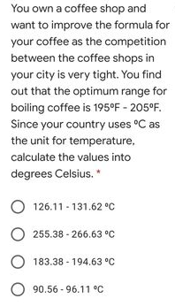 You own a coffee shop and
want to improve the formula for
your coffee as the competition
between the coffee shops in
your city is very tight. You find
out that the optimum range for
boiling coffee is 195°F - 205°F.
Since your country uses °C as
the unit for temperature,
calculate the values into
degrees Celsius.
O 126.11 - 131.62 °C
O 255.38 - 266.63 °C
183.38 - 194.63 °C
O 90.56 - 96.11 °C
