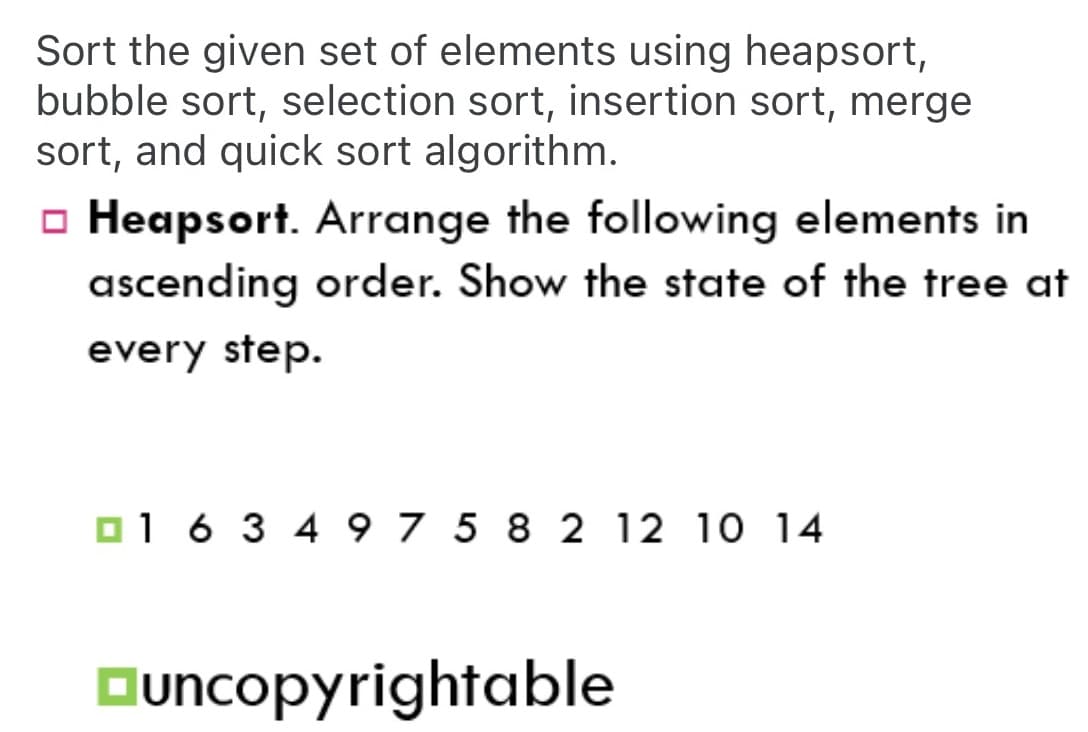 Sort the given set of elements using heapsort,
bubble sort, selection sort, insertion sort, merge
sort, and quick sort algorithm.
o Heapsort. Arrange the following elements in
ascending order. Show the state of the tree at
every step.
O1 6 3 4 9 7 5 8 2 12 10 14
Ouncopyrightable
