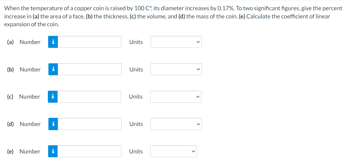 When the temperature of a copper coin is raised by 100 C°, its diameter increases by 0.17%. To two significant figures, give the percent
increase in (a) the area of a face, (b) the thickness, (c) the volume, and (d) the mass of the coin. (e) Calculate the coefficient of linear
expansion of the coin.
(a) Number
i
Units
(b) Number
i
Units
(c) Number
i
Units
(d) Number
Units
(e) Number
i
Units
