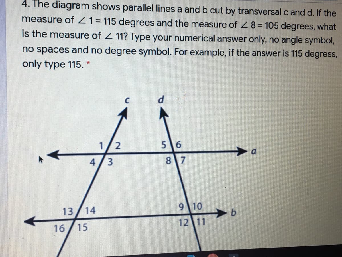 4. The diagram shows parallel lines a and b cut by transversal c and d. If the
measure of Z1= 115 degrees and the measure of 2 8 = 105 degrees, what
is the measure of 2 11? Type your numerical answer only, no angle symbol,
no spaces and no degree symbol. For example, if the answer is 115 degress,
only type 115.
1/2
5 6
4/3
8 7
13
14
9 10
12 11
16 /15
