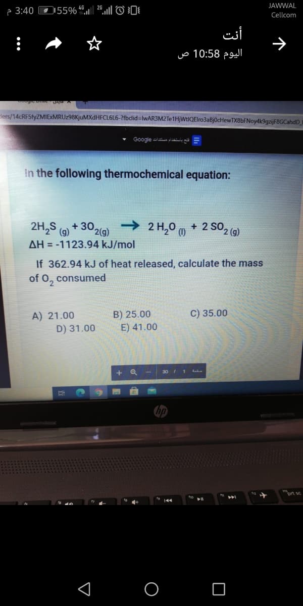 JAWWAL
P 3:40 D55% “.ul|| 26.1||© 0
Cellcom
أنت
اليوم 10:58 ص
Hers/14cRF5fyZMIExMRUz98KjuMXdHFCL6L6-?fbclid%=lwAR3M2Te1HjWtIQElro3aBj0cHewTX8bFNoy4k9gzijF8GCahdD_I
Google laa plail, g =
In the following thermochemical equation:
2H,S (9)
->
+ 302(g)
2 H,0 (0
+ 2 SO2 (9)
AH = -1123.94 kJ/mol
If 362.94 kJ of heat released, calculate the mass
of 0,
consumed
C) 35.00
A) 21.00
D) 31.00
B) 25.00
E) 41.00
30 I 1 dnka
ort sc
< O O
个
