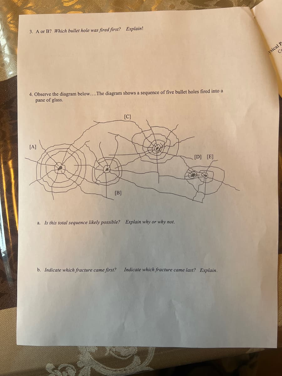3. A or B? Which bullet hole was fired first? Explain!
4. Observe the diagram below....The diagram shows a sequence of five bullet holes fired into a
pane of glass.
[A]
[B]
[C]
a. Is this total sequence likely possible? Explain why or why not.
[D] [E]
b. Indicate which fracture came first? Indicate which fracture came last? Explain.
ysical P
C