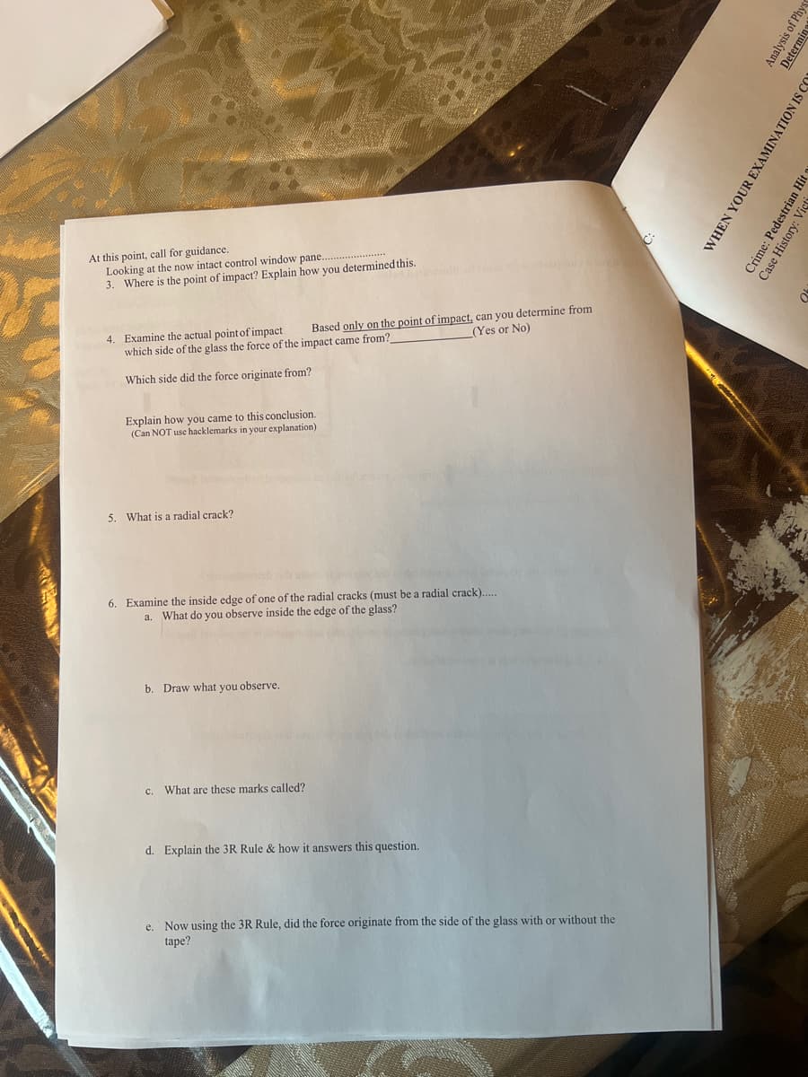 At this point, call for guidance.
Looking at the now intact control window pane...
3. Where is the point of impact? Explain how you determined this.
4. Examine the actual point of impact
which side of the glass the force of the impact came from?
Based only on the point of impact, can you determine from
(Yes or No)
Which side did the force originate from?
Explain how you came to this conclusion.
(Can NOT use hacklemarks in your explanation)
5. What is a radial crack?
6. Examine the inside edge of one of the radial cracks (must be a radial crack).....
a. What do you observe inside the edge of the glass?
b. Draw what you observe.
c. What are these marks called?
d. Explain the 3R Rule & how it answers this question.
e. Now using the 3R Rule, did the force originate from the side of the glass with or without the
tape?
Analysis of Phys
Determine
WHEN YOUR EXAMINATION IS CO
Crime: Pedestrian Hit
Case History: Vict