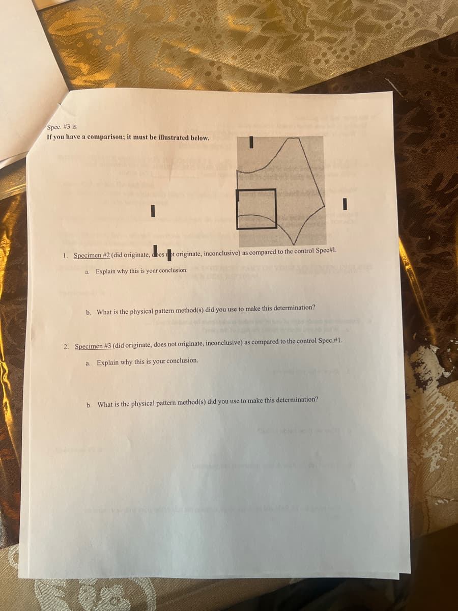 Spec. #3 is
If you have a comparison; it must be illustrated below.
1. Specimen #2 (did originate, best originate, inconclusive) as compared to the control Spec#1.
a. Explain why this is your conclusion.
b. What is the physical pattern method(s) did you use to make this determination?
2. Specimen #3 (did originate, does not originate, inconclusive) as compared to the control Spec. #1.
a. Explain why this is your conclusion.
b. What is the physical pattern method(s) did you use to make this determination?