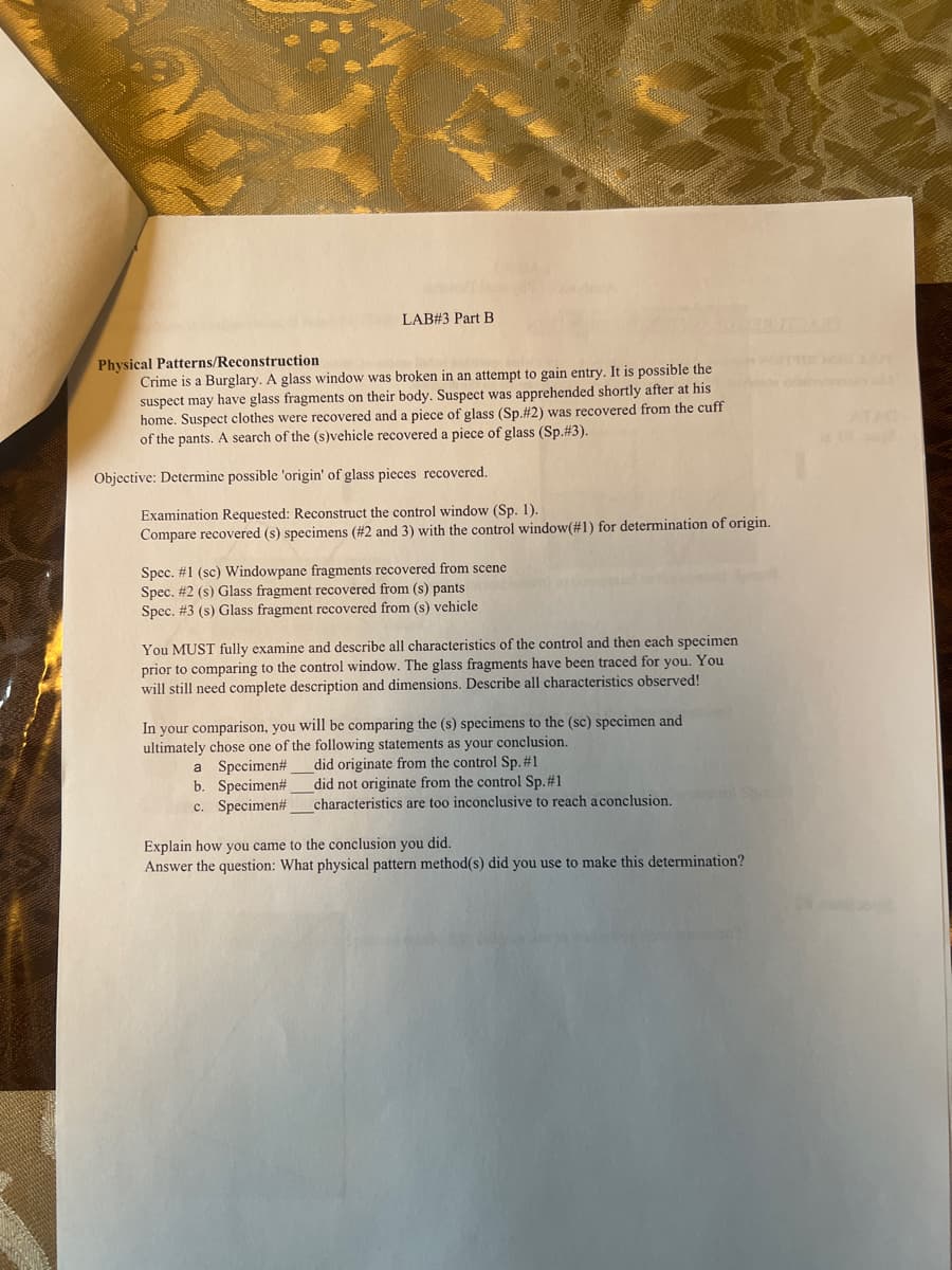 LAB#3 Part B
Physical Patterns/Reconstruction
Crime is a Burglary. A glass window was broken in an attempt to gain entry. It is possible the
suspect may have glass fragments on their body. Suspect was apprehended shortly after at his
home. Suspect clothes were recovered and a piece of glass (Sp. #2) was recovered from the cuff
of the pants. A search of the (s)vehicle recovered a piece of glass (Sp.#3).
Objective: Determine possible 'origin' of glass pieces recovered.
Examination Requested: Reconstruct the control window (Sp. 1).
Compare recovered (s) specimens (#2 and 3) with the control window (#1) for determination of origin.
Spec. #1 (sc) Windowpane fragments recovered from scene
Spec. # 2 (s) Glass fragment recovered from (s) pants
Spec. #3 (s) Glass fragment recovered from (s) vehicle
You MUST fully examine and describe all characteristics of the control and then each specimen
prior to comparing to the control window. The glass fragments have been traced for you. You
will still need complete description and dimensions. Describe all characteristics observed!
In your comparison, you will be comparing the (s) specimens to the (sc) specimen and
ultimately chose one of the following statements as your conclusion.
did originate from the control Sp. # 1
a Specimen#
b. Specimen#
did not originate from the control Sp. #1
c. Specimen#
characteristics are too inconclusive to reach a conclusion.
Explain how you came to the conclusion you did.
Answer the question: What physical pattern method(s) did you use to make this determination?
ATAC