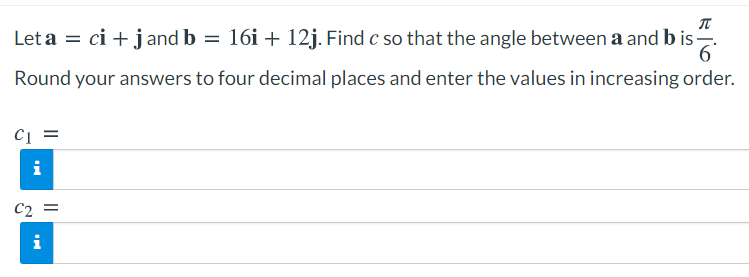 Let a = ci + jand b = 16i + 12j. Find c so that the angle between a and b is
.
6'
Round your answers to four decimal places and enter the values in increasing order.
cį =
i
C2 =
i
