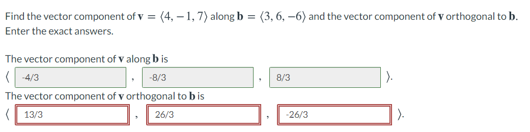 Find the vector component of v =
(4, – 1, 7) along b =
(3, 6, –6) and the vector component of v orthogonal to b.
Enter the exact answers.
The vector component of v along b is
-4/3
-8/3
8/3
The vector component of v orthogonal to b is
13/3
26/3
-26/3
