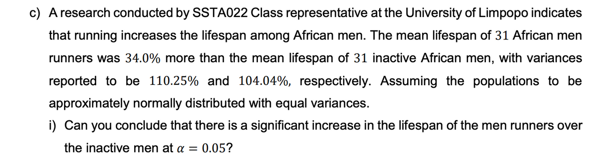 c) A research conducted by SSTA022 Class representative at the University of Limpopo indicates
that running increases the lifespan among African men. The mean lifespan of 31 African men
runners was 34.0% more than the mean lifespan of 31 inactive African men, with variances
reported to be 110.25% and 104.04%, respectively. Assuming the populations to be
approximately normally distributed with equal variances.
i) Can you conclude that there is a significant increase in the lifespan of the men runners over
the inactive men at a = 0.05?