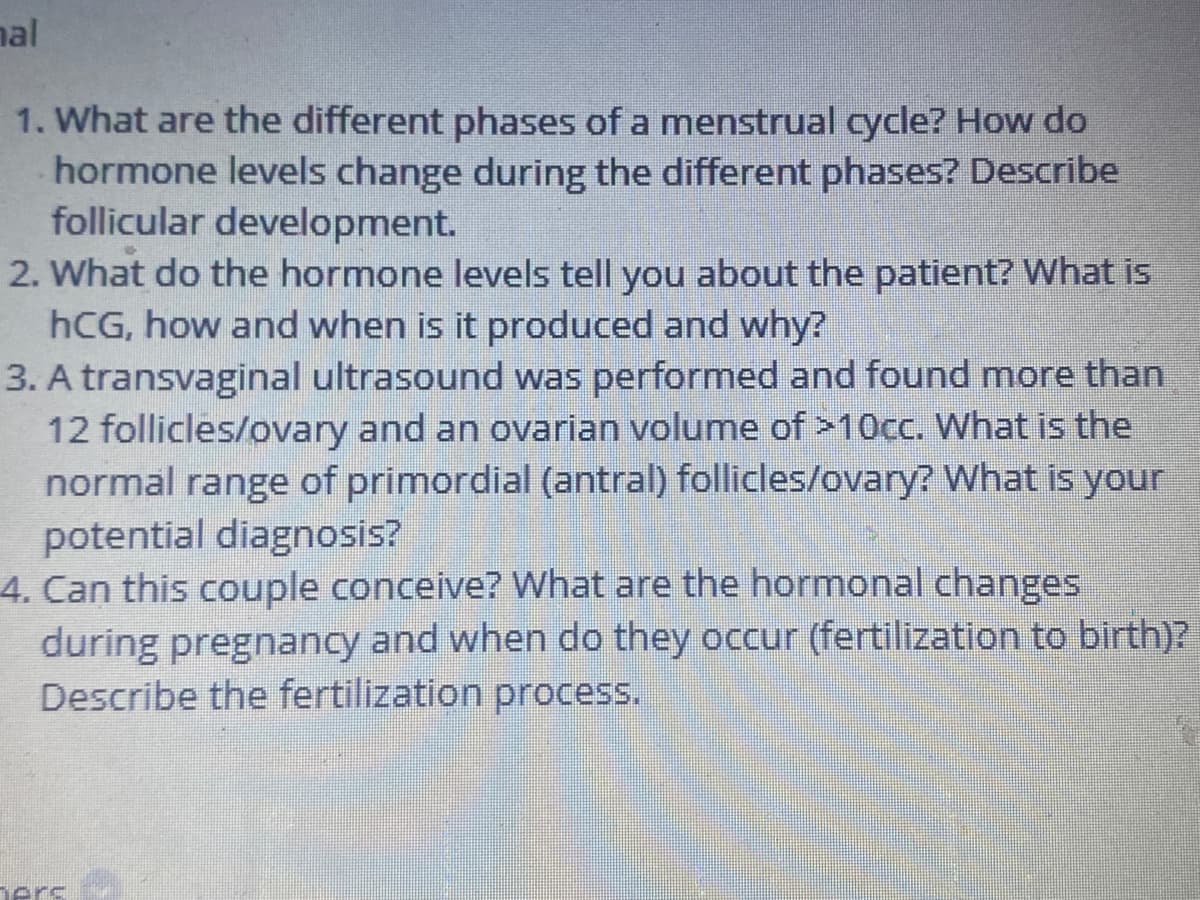 nal
1. What are the different phases of a menstrual cycle? How do
hormone levels change during the different phases? Describe
follicular development.
2. What do the hormone levels tell you about the patient? What is
hCG, how and when is it produced and why?
3. A transvaginal ultrasound was performed and found more than
12 follicles/ovary and an ovarian volume of >10cc. What is the
normal range of primordial (antral) follicles/ovary? What is your
potential diagnosis?
4. Can this couple conceive? What are the hormonal changes
during pregnancy and when do they occur (fertilization to birth)?
Describe the fertilization process.
ners
