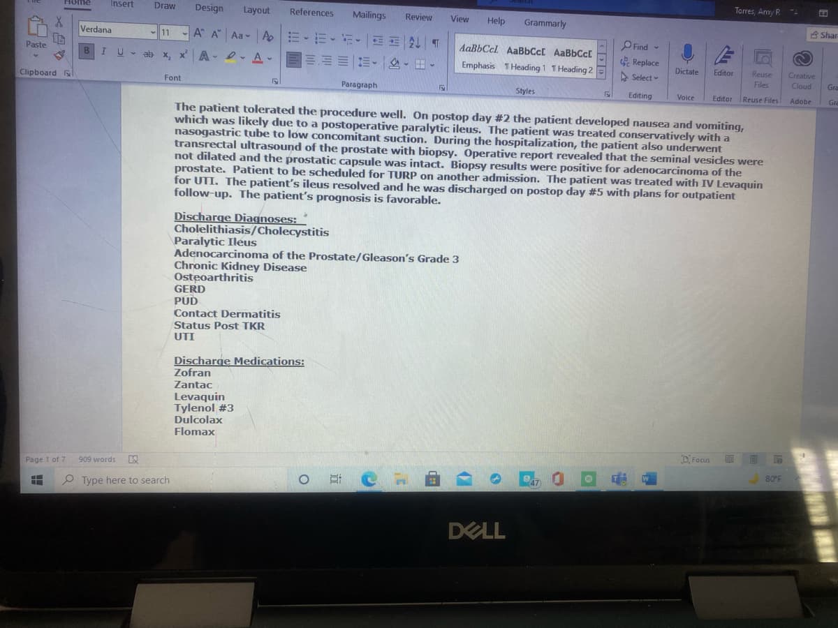 Torres, Amy R
Insert
Draw
Design
Home
Layout
References
Mailings
Review
View
Help
Grammarly
台Shar
Verdana
11
A A Aa- A E-E-
PFind -
AaBbCcl AaBbCc[ AaBbCcl
Paste
B
U - ab
x, x A
D- A-
信、 -田。
Emphasis T Heading 1 T Heading 2
Replace
Dictate
Editor
Reuse
Creative
> Select
Files
Cloud
Gra
Clipboard l
Font
Paragraph
Styles
Editing
Voice
Editor Reuse Files
Adobe
Gre
The patient tolerated the procedure well. On postop day #2 the patient developed nausea and vomiting,
which was likely due to a postoperative paralytic ileus. The patient was treated conservatively with a
nasogastric tube to low concomitant suction. During the hospitalization, the patient also underwent
transrectal ultrasound of the prostate with biopsy. Operative report revealed that the seminal vesicles were
not dilated and the prostatic capsule was intact. Biopsy results were positive for adenocarcinoma of the
prostate. Patient to be scheduled for TURP on another admission. The patient was treated with IV Levaquin
for UTI. The patient's ileus resolved and he was discharged on postop day #5 with plans for outpatient
follow-up. The patient's prognosis is favorable.
Discharge Diagnoses:
Cholelithiasis/Cholecystitis
Paralytic Ileus
Adenocarcinoma of the Prostate/Gleason's Grade 3
Chronic Kidney Disease
Osteoarthritis
GERD
PUD
Contact Dermatitis
Status Post TKR
UTI
Discharge Medications:
Zofran
Zantac
Levaquin
Tylenol #3
Dulcolax
Flomax
D. Focus
Page 1 of 7
909 words
80 F
O Type here to search
DELL
<や
