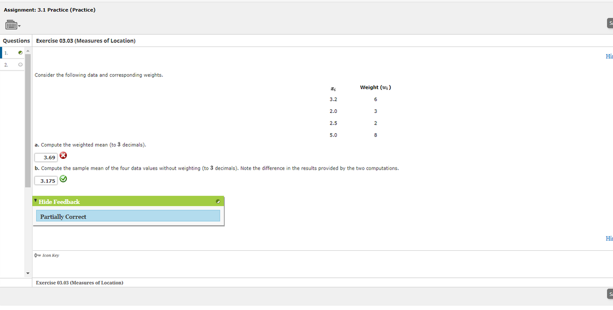 Assignment: 3.1 Practice (Practice)
Questions Exercise 03.03 (Measures of Location)
1.
2.
O
Consider the following data and corresponding weights.
a. Compute the weighted mean (to 3 decimals).
3.69
✓ Hide Feedback
Partially Correct
Icon Key
Xi
3.2
Exercise 03.03 (Measures of Location)
2.0
2.5
5.0
Weight (w;)
6
b. Compute the sample mean of the four data values without weighting (to 3 decimals). Note the difference in the results provided by the two computations.
3.175
3
2
8
Si
Hi
Hin
S₂