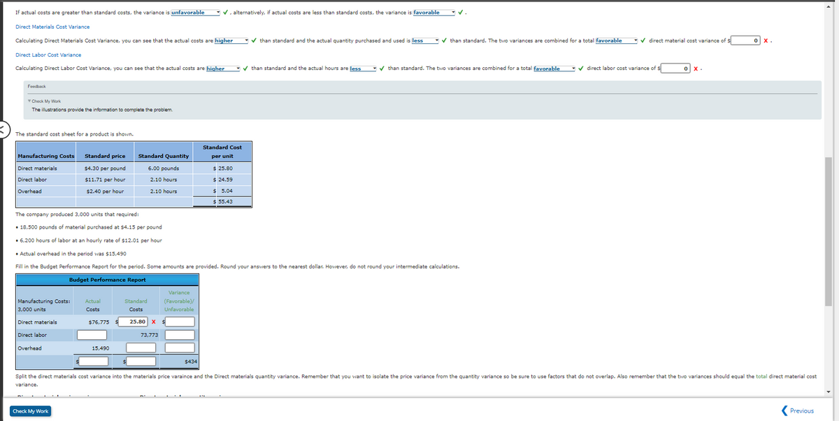 If actual costs are greater than standard costs, the variance is unfavorable
Direct Materials Cost Variance
Calculating Direct Materials Cost Variance, you can see that the actual costs are higher
Feedback
Check My Work
The illustrations provide the information to complete the problem.
The standard cost sheet for a product is shown.
Direct Labor Cost Variance
Calculating Direct Labor Cost Variance, you can see that the actual costs are higher than standard and the actual hours are less than standard. The two variances are combined for a total favorable ✔ direct labor cost variance of $
✓
Manufacturing Costs
Direct materials
Direct labor
Overhead
Manufacturing Costs:
3,000 units
Direct materials
Direct labor
Overhead
Standard price
$4.30 per pound
$11.71 per hour
$2.40 per hour
Check My Work
Actual
Costs
The company produced 3,000 units that required:
• 18,500 pounds of material purchased at $4.15 per pound
• 6,200 hours of labor at an hourly rate of $12.01 per hour
• Actual overhead in the period was $15,490
Fill in the Budget Performance Report for the period. Some amounts are provided. Round your answers to the nearest dollar. However, do not round your intermediate calculations.
Budget Performance Report
$76,775 $
Standard Quantity
6.00 pounds
2.10 hours
2.10 hours
15,490
Standard
Costs
Variance
(Favorable)/
Unfavorable
25.80 X $
73.773
✓, alternatively, if actual costs are less than standard costs, the variance is favorable
$434
✔than standard and the actual quantity purchased and used is less
Standard Cost
per unit
$25.80
$24.59
$5.04
$ 55.43
✔than standard. The two variances are combined for a total favorable
✓ direct material cost variance of $
0 x.
ox.
Split the direct materials cost variance into the materials price varaince and the Direct materials quantity variance. Remember that you want to isolate the price variance from the quantity variance so be sure to use factors that do not overlap. Also remember that the two variances should equal the total direct material cost
variance.
Previous