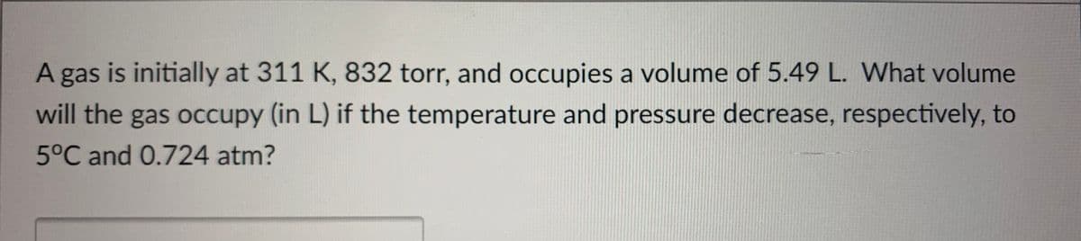 A gas is initially at 311 K, 832 torr, and occupies a volume of 5.49 L. What volume
will the gas occupy (in L) if the temperature and pressure decrease, respectively, to
5°C and 0.724 atm?
