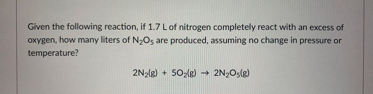 Given the following reaction, if 1.7 L of nitrogen completely react with an excess of
охygen,
how many liters of N2O5 are produced, assuming no change in pressure or
temperature?
2N2(g) + 5O2(g) → 2N2O5(g)
