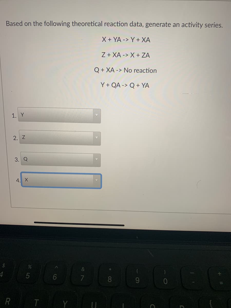 Based on the following theoretical reaction data, generate an activity series.
X + YA -> Y + XA
Z + XA -> X + ZA
Q + XA -> No reaction
Y+ QA -> Q + YA
1. Y
2. Z
3. Q
4. X
%24
7
8.
R T
Y
