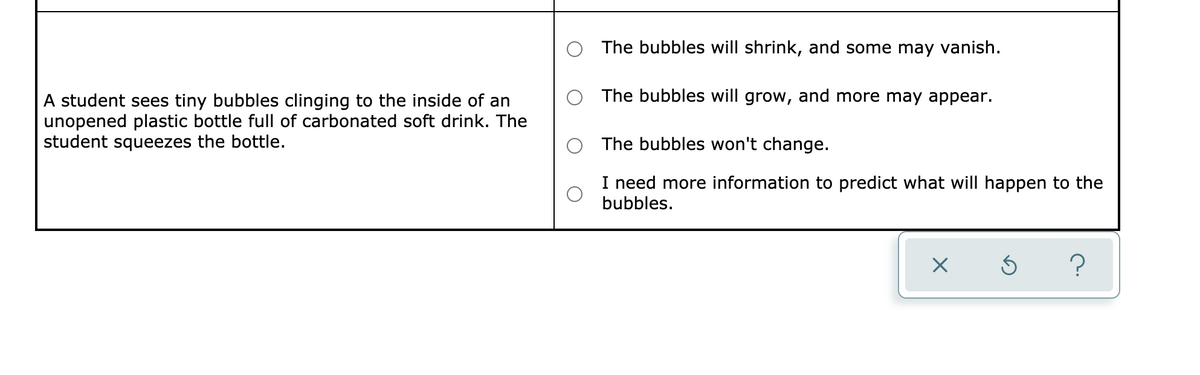 The bubbles will shrink, and some may vanish.
The bubbles will grow, and more may appear.
A student sees tiny bubbles clinging to the inside of an
unopened plastic bottle full of carbonated soft drink. The
student squeezes the bottle.
The bubbles won't change.
I need more information to predict what will happen to the
bubbles.
