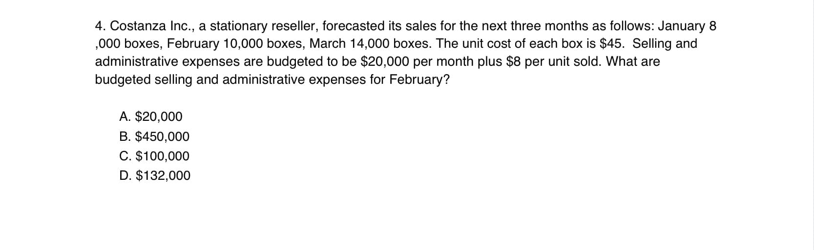 4. Costanza Inc., a stationary reseller, forecasted its sales for the next three months as follows: January 8
,000 boxes, February 10,000 boxes, March 14,000 boxes. The unit cost of each box is $45. Selling and
administrative expenses are budgeted to be $20,000 per month plus $8 per unit sold. What are
budgeted selling and administrative expenses for February?
A. $20,000
B. $450,000
C. $100,000
D. $132,000
