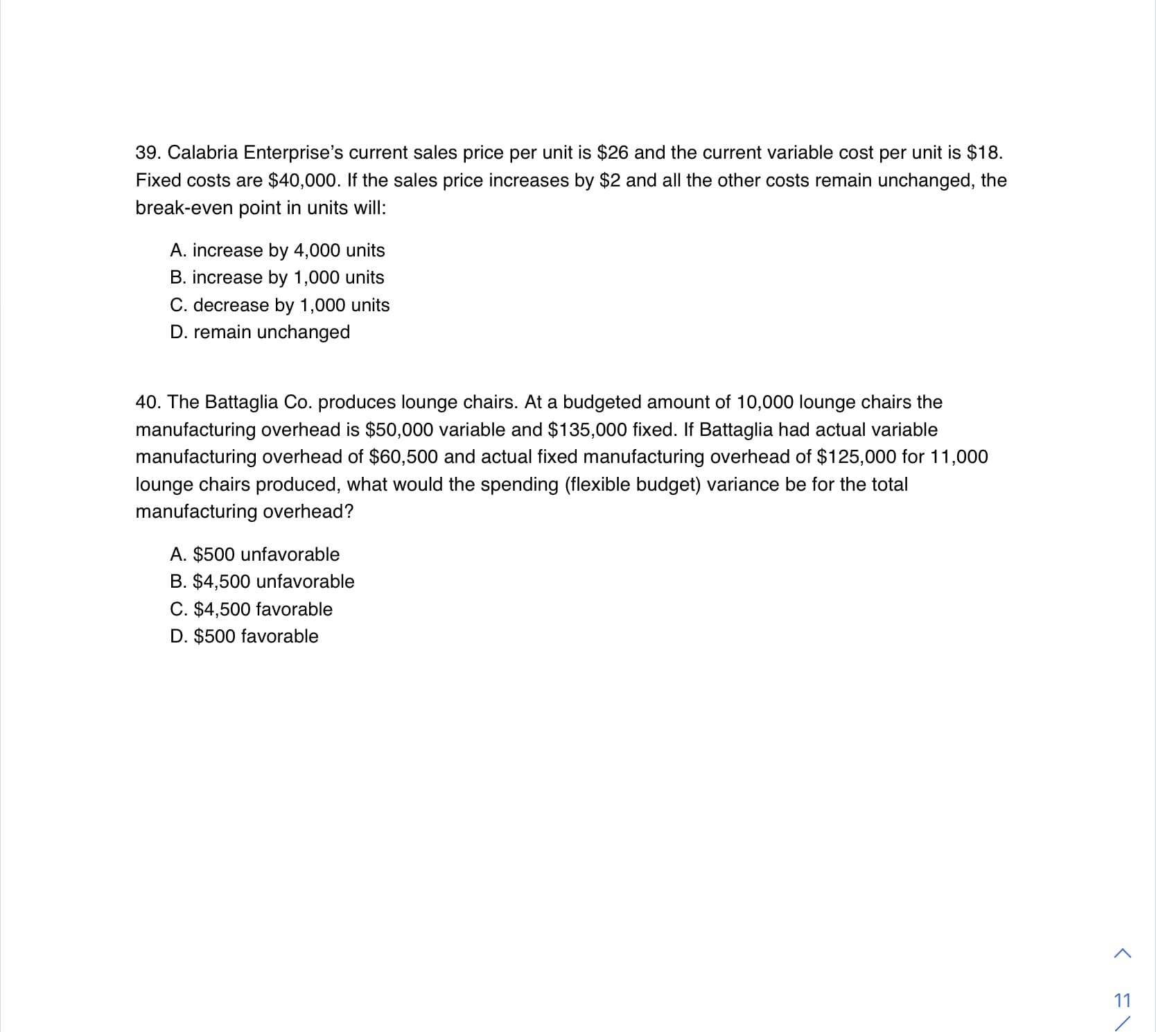 39. Calabria Enterprise's current sales price per unit is $26 and the current variable cost per unit is $18.
Fixed costs are $40,000. If the sales price increases by $2 and all the other costs remain unchanged, the
break-even point in units will:
A. increase by 4,000 units
B. increase by 1,000 units
C. decrease by 1,000 units
D. remain unchanged
40. The Battaglia Co. produces lounge chairs. At a budgeted amount of 10,000 lounge chairs the
manufacturing overhead is $50,000 variable and $135,000 fixed. If Battaglia had actual variable
manufacturing overhead of $60,500 and actual fixed manufacturing overhead of $125,000 for 11,000
lounge chairs produced, what would the spending (flexible budget) variance be for the total
manufacturing overhead?
A. $500 unfavorable
B. $4,500 unfavorable
C. $4,500 favorable
D. $500 favorable
11
