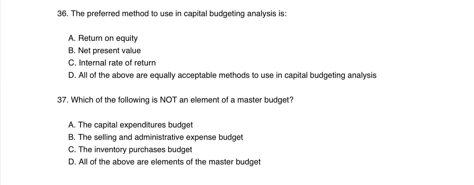 36. The preferred method to use in capital budgeting analysis is:
A. Return on equity
B. Net present value
C. Internal rate of return
D. All of the above are equally acceptable methods to use in capital budgeting analysis
37. Which of the following is NOT an element of a master budget?
A. The capital expenditures budget
B. The selling and administrative expense budget
C. The inventory purchases budget
D. All of the above are elements of the master budget
