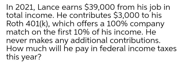 In 2021, Lance earns $39,000 from his job in
total income. He contributes $3,000 to his
Roth 401(k), which offers a 100% company
match on the first 10% of his income. He
never makes any additional contributions.
How much will he pay in federal income taxes
this year?
